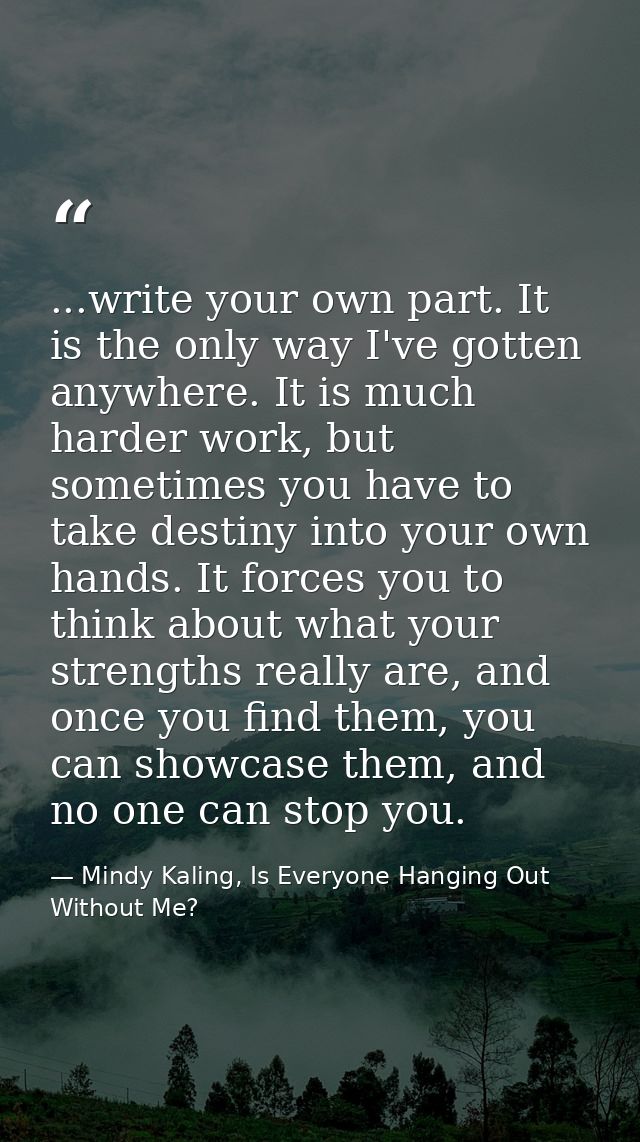 ...write your own part. It is the only way I've gotten anywhere. It is much harder work, but sometimes you have to take  — Mindy Kaling, Is Everyone Hanging Out Without Me?