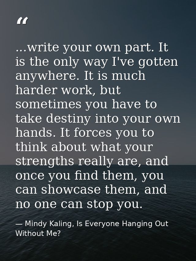 ...write your own part. It is the only way I've gotten anywhere. It is much harder work, but sometimes you have to take  — Mindy Kaling, Is Everyone Hanging Out Without Me?