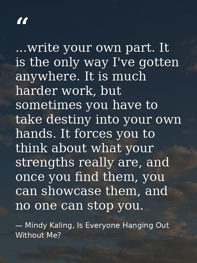 ...write your own part. It is the only way I've gotten anywhere. It is much harder work, but sometimes you have to take  — Mindy Kaling, Is Everyone Hanging Out Without Me?