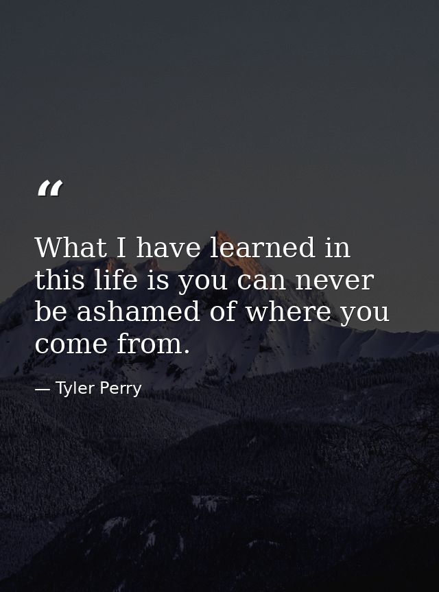 What I have learned in this life is you can never be ashamed of where you come from. — Tyler Perry