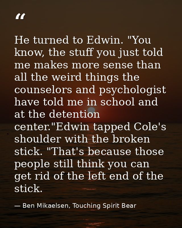 He turned to Edwin. "You know, the stuff you just told me makes more sense than all the weird things the counselors and  — Ben Mikaelsen, Touching Spirit Bear