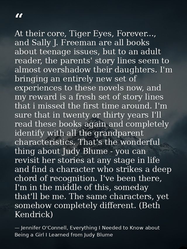 At their core, Tiger Eyes, Forever..., and Sally J. Freeman are all books about teenage issues, but to an adult reader,  — Jennifer O'Connell, Everything I Needed to Know about Being a Girl I Learned from Judy Blume