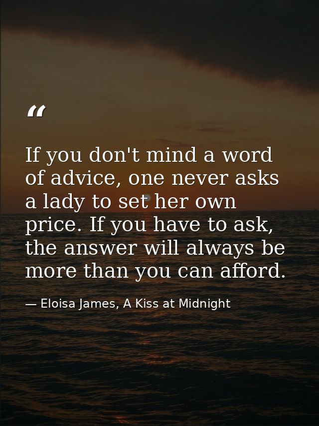 If you don't mind a word of advice, one never asks a lady to set her own price. If you have to ask, the answer will alwa — Eloisa James, A Kiss at Midnight