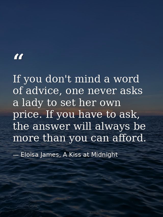 If you don't mind a word of advice, one never asks a lady to set her own price. If you have to ask, the answer will alwa — Eloisa James, A Kiss at Midnight