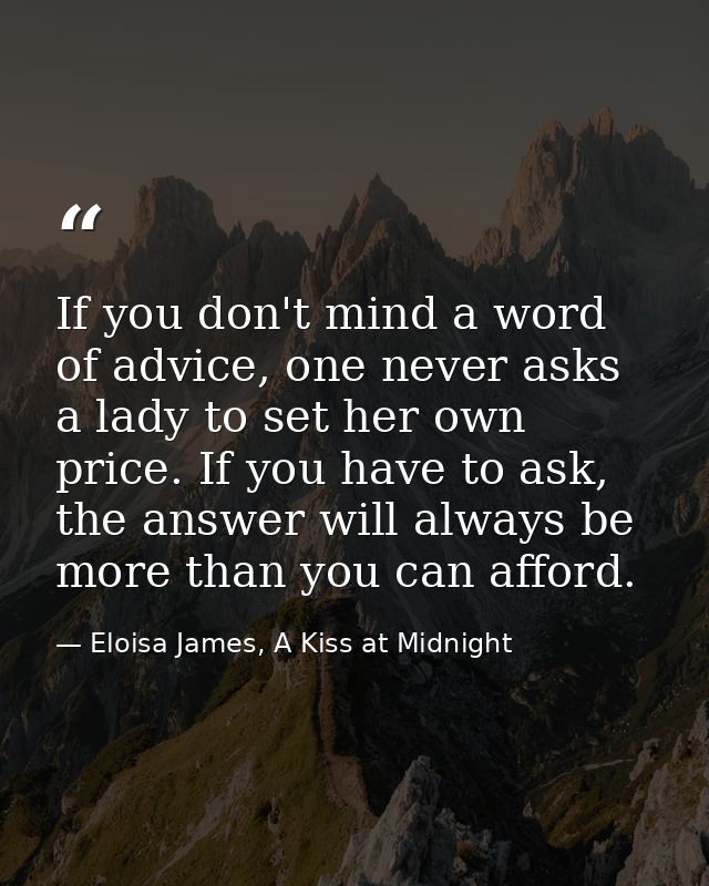 If you don't mind a word of advice, one never asks a lady to set her own price. If you have to ask, the answer will alwa — Eloisa James, A Kiss at Midnight