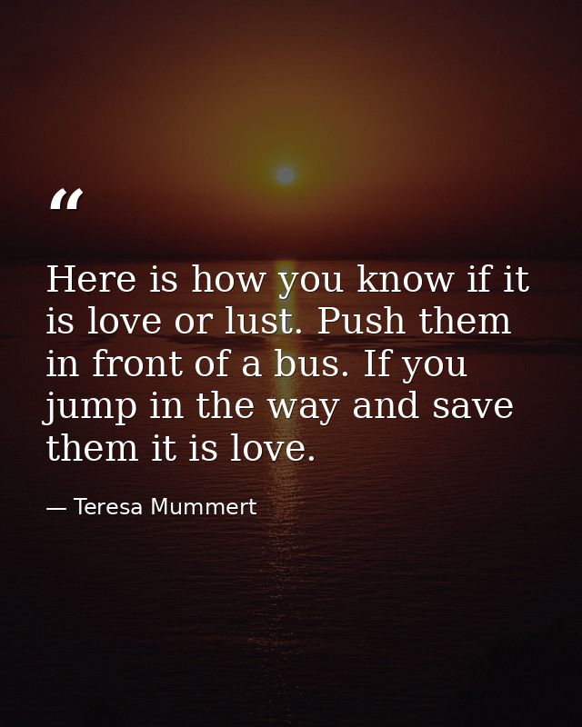 Here is how you know if it is love or lust. Push them in front of a bus. If you jump in the way and save them it is love — Teresa Mummert