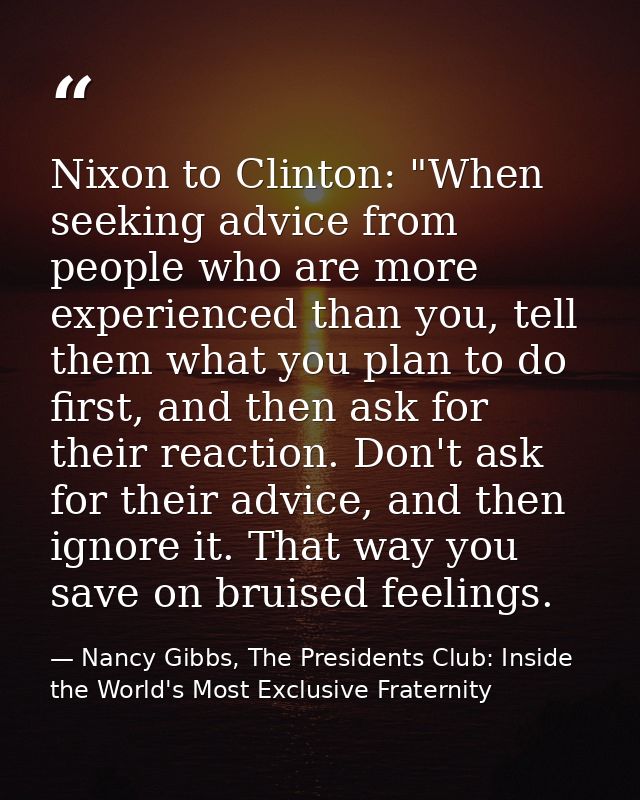Nixon to Clinton: "When seeking advice from people who are more experienced than you, tell them what you plan to do firs — Nancy Gibbs, The Presidents Club: Inside the World's Most Exclusive Fraternity