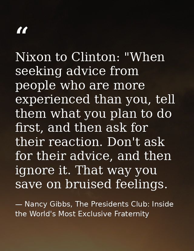 Nixon to Clinton: "When seeking advice from people who are more experienced than you, tell them what you plan to do firs — Nancy Gibbs, The Presidents Club: Inside the World's Most Exclusive Fraternity