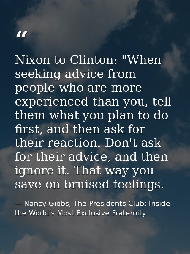 Nixon to Clinton: "When seeking advice from people who are more experienced than you, tell them what you plan to do firs — Nancy Gibbs, The Presidents Club: Inside the World's Most Exclusive Fraternity