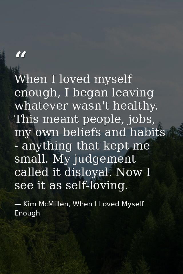 When I loved myself enough, I began leaving whatever wasn't healthy. This meant people, jobs, my own beliefs and habits  — Kim McMillen, When I Loved Myself Enough