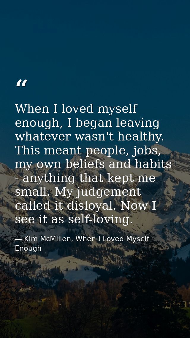 When I loved myself enough, I began leaving whatever wasn't healthy. This meant people, jobs, my own beliefs and habits  — Kim McMillen, When I Loved Myself Enough
