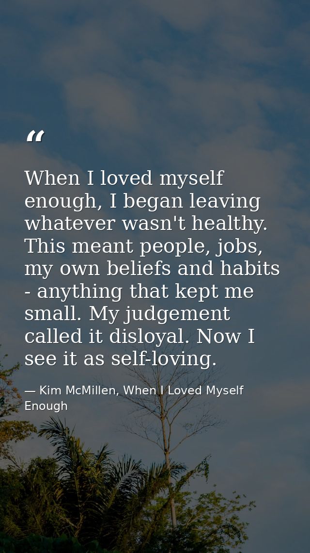 When I loved myself enough, I began leaving whatever wasn't healthy. This meant people, jobs, my own beliefs and habits  — Kim McMillen, When I Loved Myself Enough