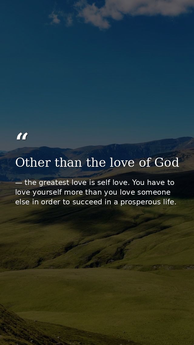 Other than the love of God — the greatest love is self love. You have to love yourself more than you love someone else in order to succeed in a prosperous life.