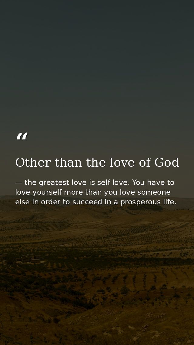 Other than the love of God — the greatest love is self love. You have to love yourself more than you love someone else in order to succeed in a prosperous life.