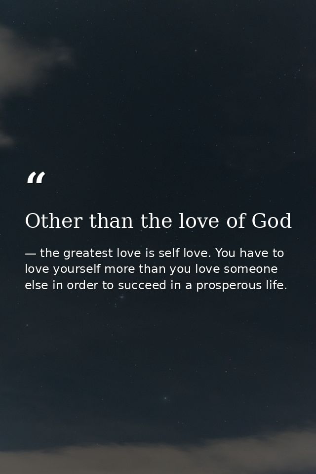 Other than the love of God — the greatest love is self love. You have to love yourself more than you love someone else in order to succeed in a prosperous life.