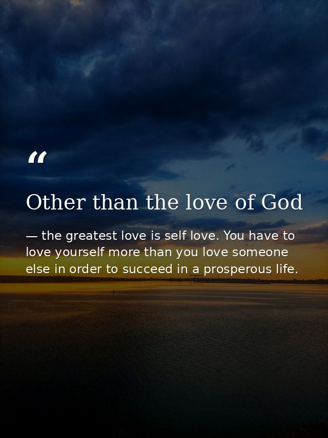 Other than the love of God — the greatest love is self love. You have to love yourself more than you love someone else in order to succeed in a prosperous life.