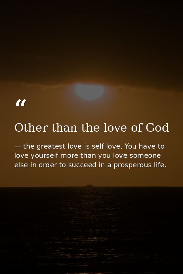 Other than the love of God — the greatest love is self love. You have to love yourself more than you love someone else in order to succeed in a prosperous life.