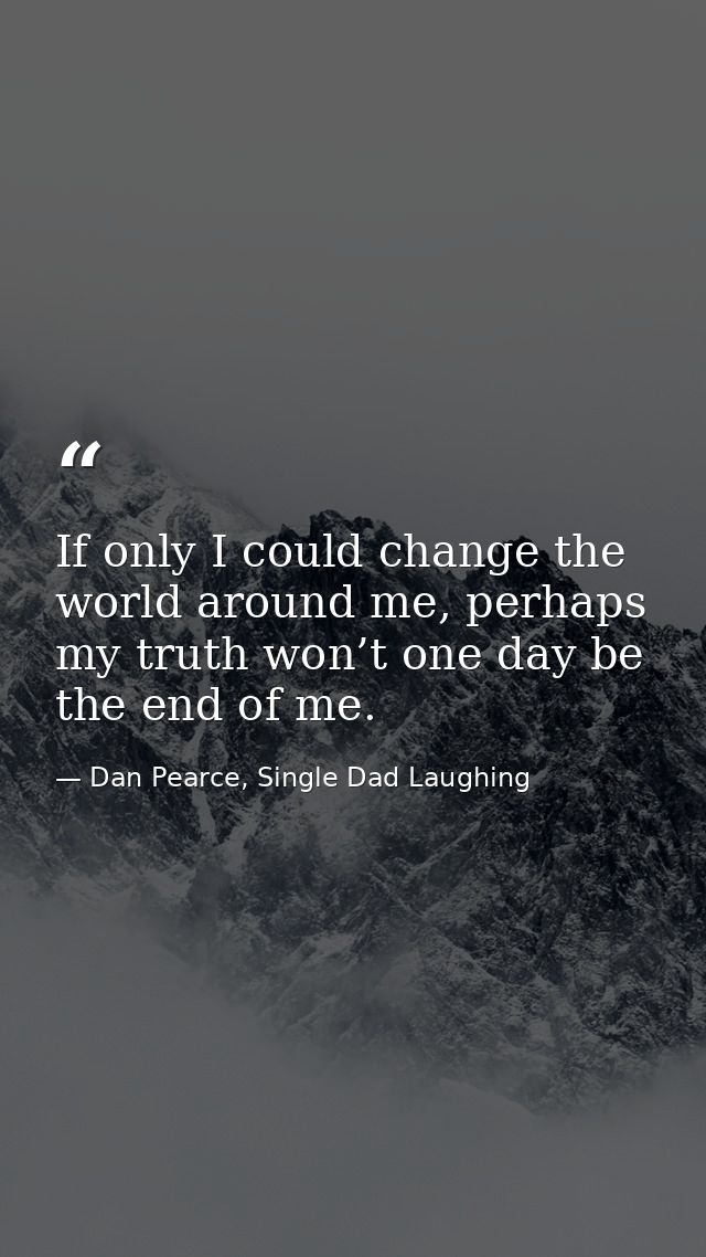 If only I could change the world around me, perhaps my truth won’t one day be the end of me. — Dan Pearce, Single Dad Laughing