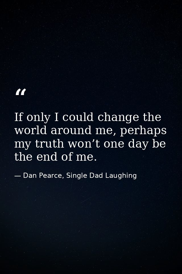 If only I could change the world around me, perhaps my truth won’t one day be the end of me. — Dan Pearce, Single Dad Laughing