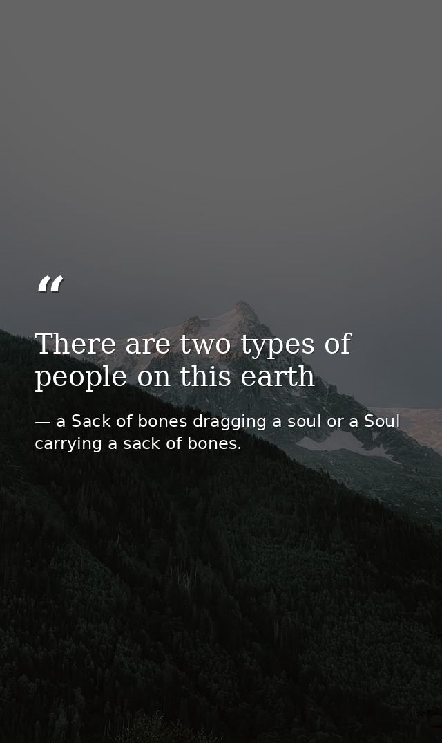 There are two types of people on this earth — a Sack of bones dragging a soul or a Soul carrying a sack of bones.