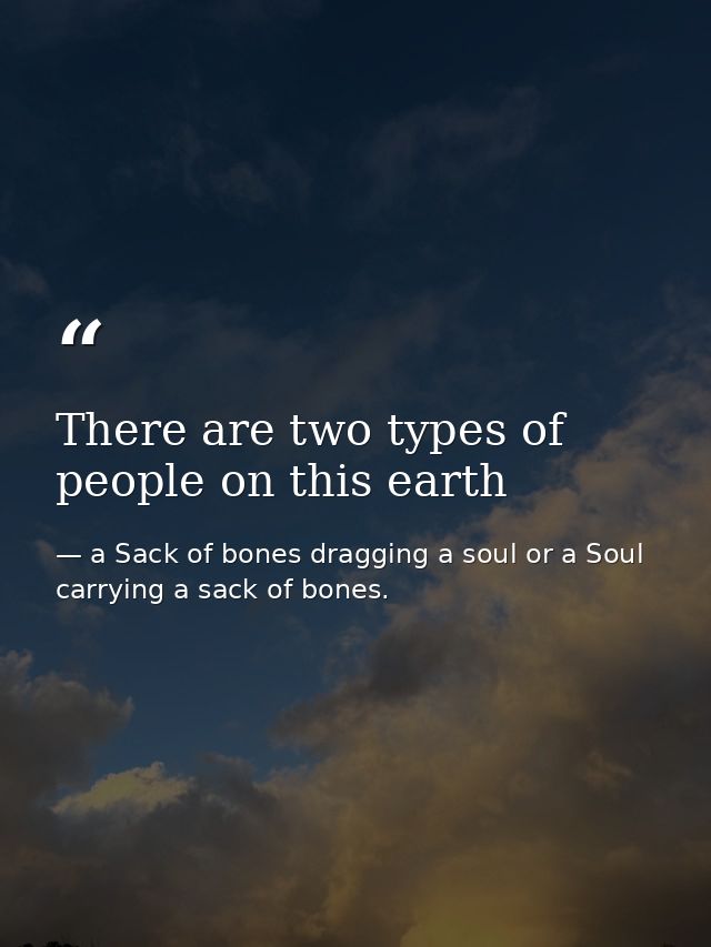 There are two types of people on this earth — a Sack of bones dragging a soul or a Soul carrying a sack of bones.