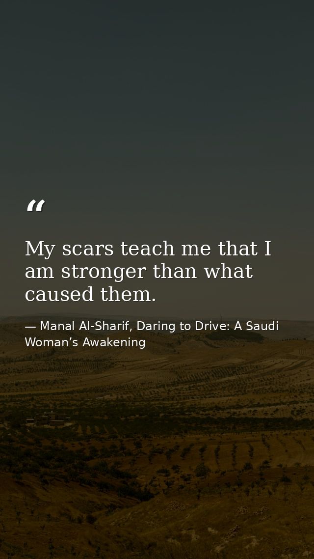 My scars teach me that I am stronger than what caused them. — Manal Al-Sharif, Daring to Drive: A Saudi Woman’s Awakening