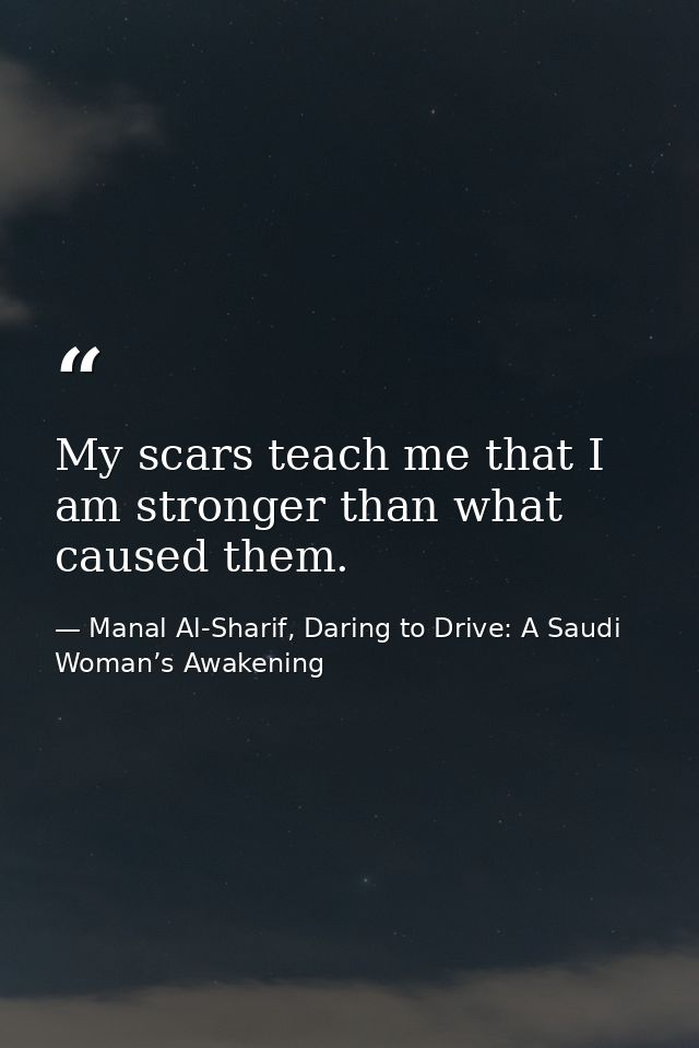 My scars teach me that I am stronger than what caused them. — Manal Al-Sharif, Daring to Drive: A Saudi Woman’s Awakening