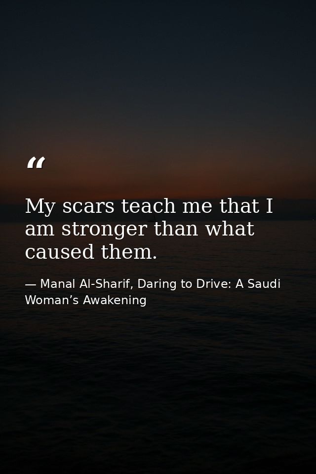 My scars teach me that I am stronger than what caused them. — Manal Al-Sharif, Daring to Drive: A Saudi Woman’s Awakening
