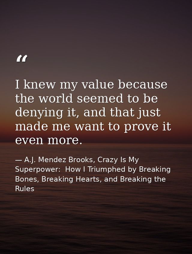 I knew my value because the world seemed to be denying it, and that just made me want to prove it even more. — A.J. Mendez Brooks, Crazy Is My Superpower:  How I Triumphed by Breaking Bones, Breaking Hearts, and Breaking the Rules