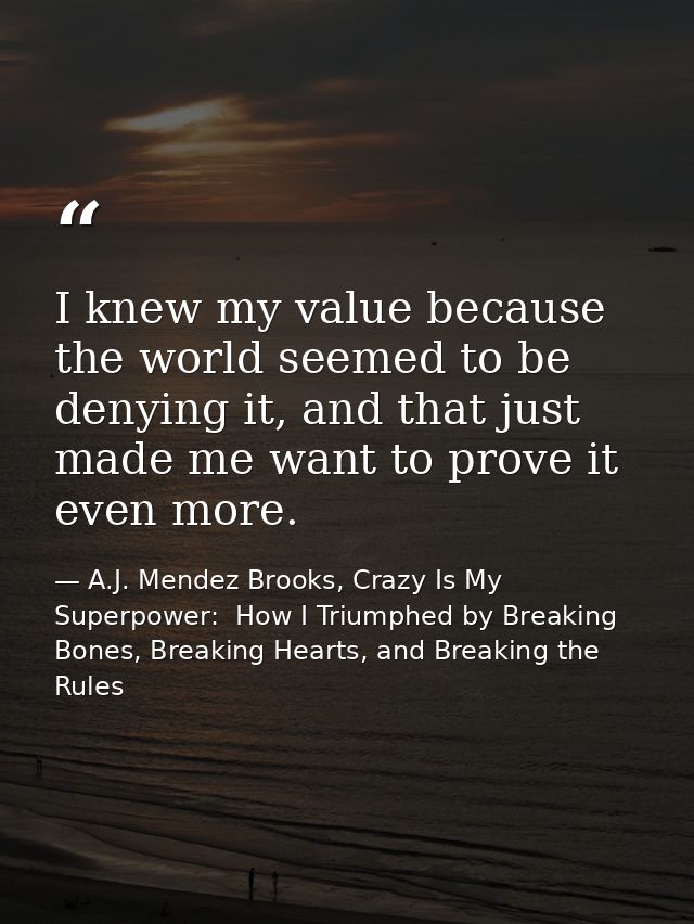 I knew my value because the world seemed to be denying it, and that just made me want to prove it even more. — A.J. Mendez Brooks, Crazy Is My Superpower:  How I Triumphed by Breaking Bones, Breaking Hearts, and Breaking the Rules
