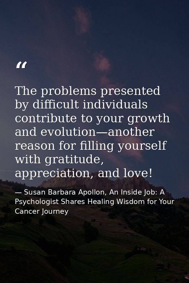 The problems presented by difficult individuals contribute to your growth and evolution—another reason for ﬁlling yourse — Susan Barbara Apollon, An Inside Job: A Psychologist Shares Healing Wisdom for Your Cancer Journey
