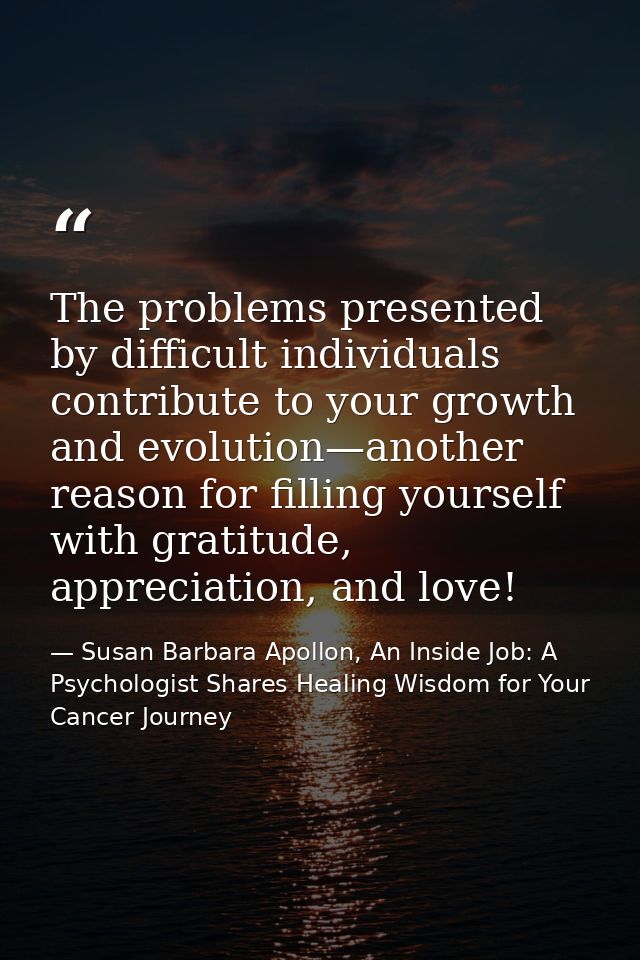 The problems presented by difficult individuals contribute to your growth and evolution—another reason for ﬁlling yourse — Susan Barbara Apollon, An Inside Job: A Psychologist Shares Healing Wisdom for Your Cancer Journey