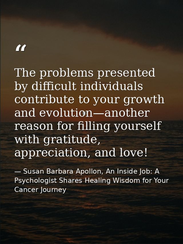 The problems presented by difficult individuals contribute to your growth and evolution—another reason for ﬁlling yourse — Susan Barbara Apollon, An Inside Job: A Psychologist Shares Healing Wisdom for Your Cancer Journey