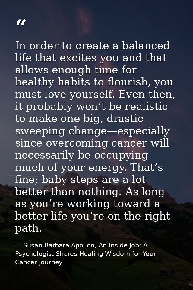 In order to create a balanced life that excites you and that allows enough time for healthy habits to flourish, you must — Susan Barbara Apollon, An Inside Job: A Psychologist Shares Healing Wisdom for Your Cancer Journey