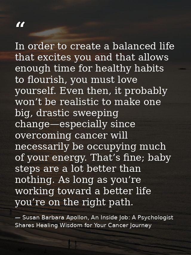 In order to create a balanced life that excites you and that allows enough time for healthy habits to flourish, you must — Susan Barbara Apollon, An Inside Job: A Psychologist Shares Healing Wisdom for Your Cancer Journey