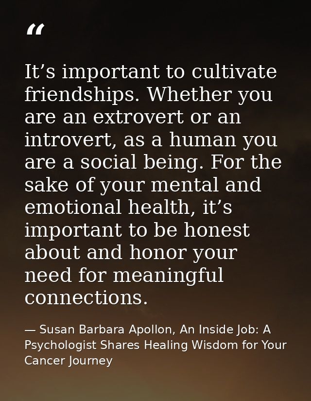 It’s important to cultivate friendships. Whether you are an extrovert or an introvert, as a human you are a social being — Susan Barbara Apollon, An Inside Job: A Psychologist Shares Healing Wisdom for Your Cancer Journey