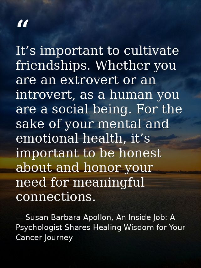 It’s important to cultivate friendships. Whether you are an extrovert or an introvert, as a human you are a social being — Susan Barbara Apollon, An Inside Job: A Psychologist Shares Healing Wisdom for Your Cancer Journey