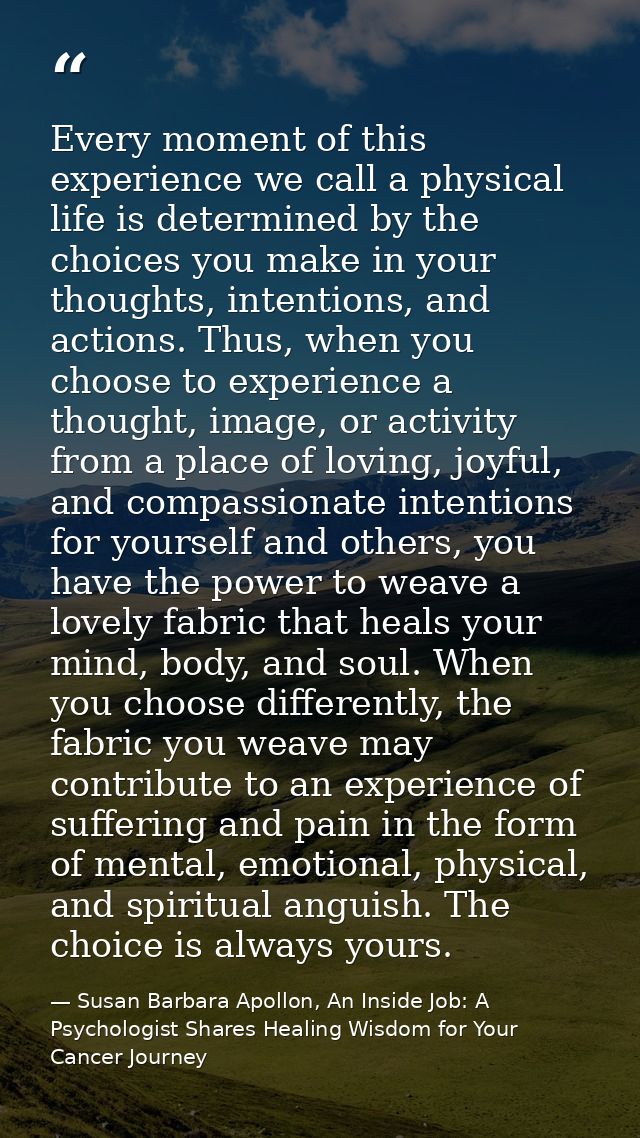 Every moment of this experience we call a physical life is determined by the choices you make in your thoughts, intentio — Susan Barbara Apollon, An Inside Job: A Psychologist Shares Healing Wisdom for Your Cancer Journey