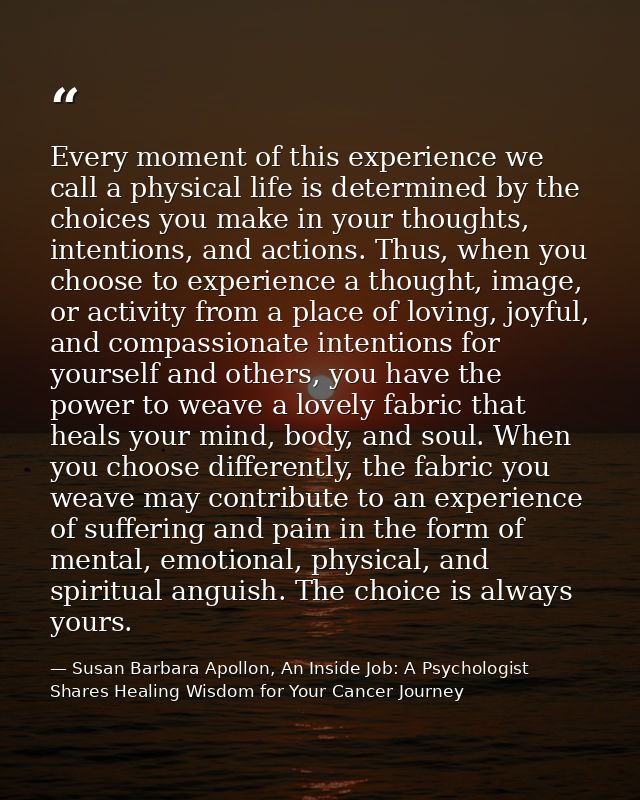 Every moment of this experience we call a physical life is determined by the choices you make in your thoughts, intentio — Susan Barbara Apollon, An Inside Job: A Psychologist Shares Healing Wisdom for Your Cancer Journey