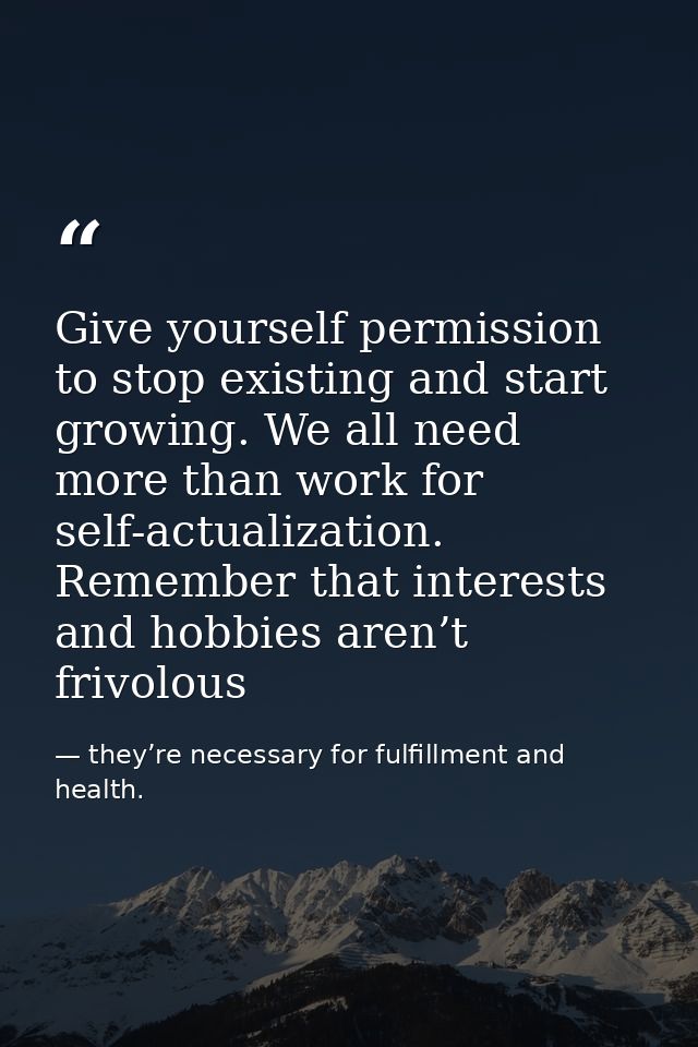 Give yourself permission to stop existing and start growing. We all need more than work for self-actualization. Remember — they’re necessary for fulfillment and health.