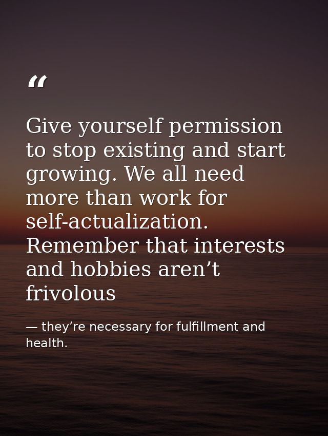 Give yourself permission to stop existing and start growing. We all need more than work for self-actualization. Remember — they’re necessary for fulfillment and health.