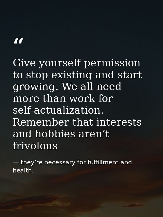 Give yourself permission to stop existing and start growing. We all need more than work for self-actualization. Remember — they’re necessary for fulfillment and health.