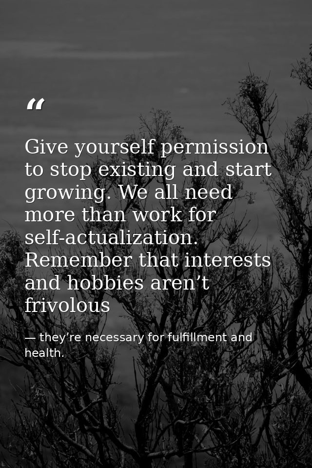 Give yourself permission to stop existing and start growing. We all need more than work for self-actualization. Remember — they’re necessary for fulfillment and health.