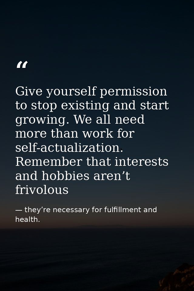 Give yourself permission to stop existing and start growing. We all need more than work for self-actualization. Remember — they’re necessary for fulfillment and health.