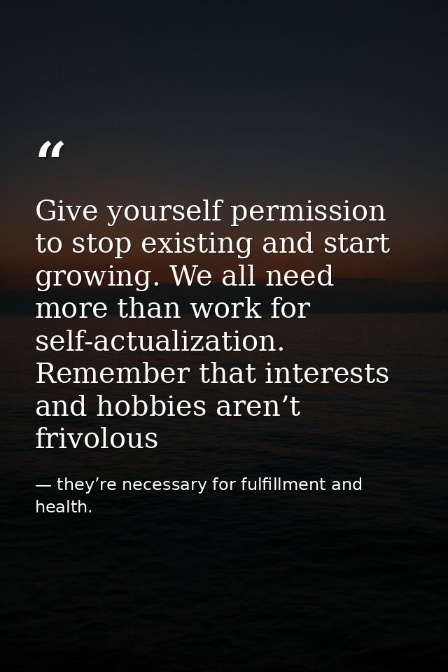 Give yourself permission to stop existing and start growing. We all need more than work for self-actualization. Remember — they’re necessary for fulfillment and health.