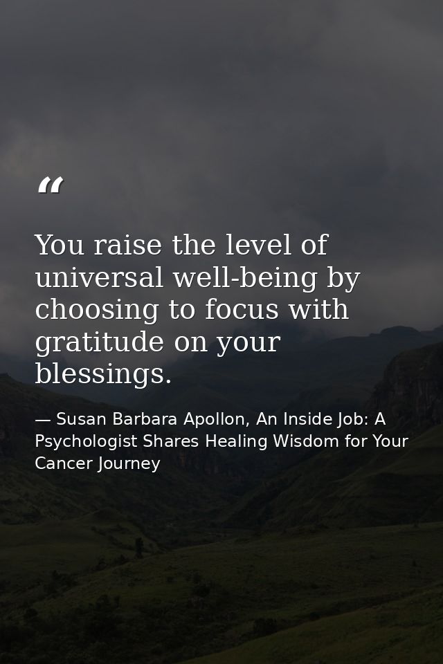 You raise the level of universal well-being by choosing to focus with gratitude on your blessings. — Susan Barbara Apollon, An Inside Job: A Psychologist Shares Healing Wisdom for Your Cancer Journey