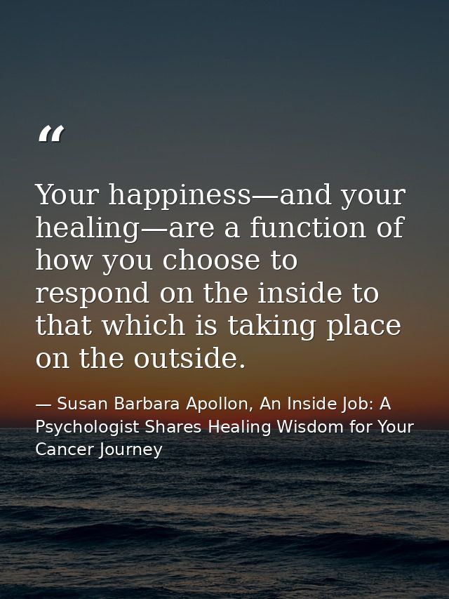Your happiness—and your healing—are a function of how you choose to respond on the inside to that which is taking place  — Susan Barbara Apollon, An Inside Job: A Psychologist Shares Healing Wisdom for Your Cancer Journey