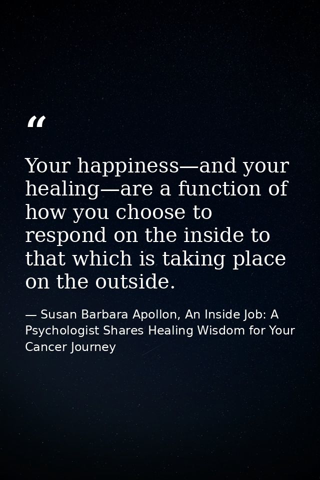 Your happiness—and your healing—are a function of how you choose to respond on the inside to that which is taking place  — Susan Barbara Apollon, An Inside Job: A Psychologist Shares Healing Wisdom for Your Cancer Journey