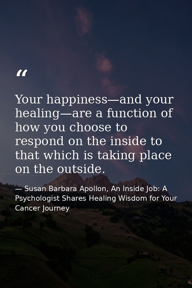 Your happiness—and your healing—are a function of how you choose to respond on the inside to that which is taking place  — Susan Barbara Apollon, An Inside Job: A Psychologist Shares Healing Wisdom for Your Cancer Journey