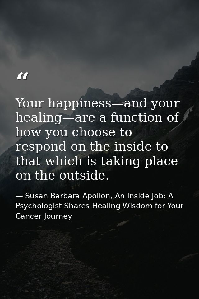 Your happiness—and your healing—are a function of how you choose to respond on the inside to that which is taking place  — Susan Barbara Apollon, An Inside Job: A Psychologist Shares Healing Wisdom for Your Cancer Journey